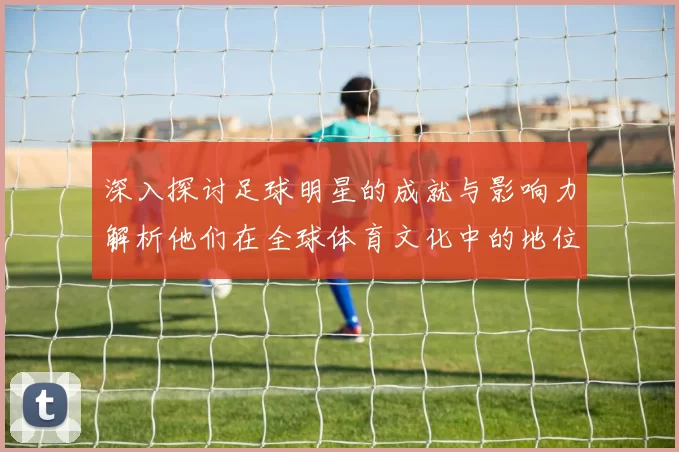 深入探讨足球明星的成就与影响力解析他们在全球体育文化中的地位与角色