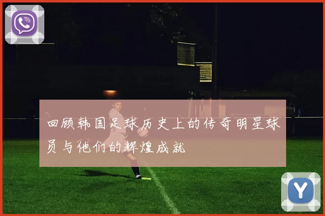 回顾韩国足球历史上的传奇明星球员与他们的辉煌成就
