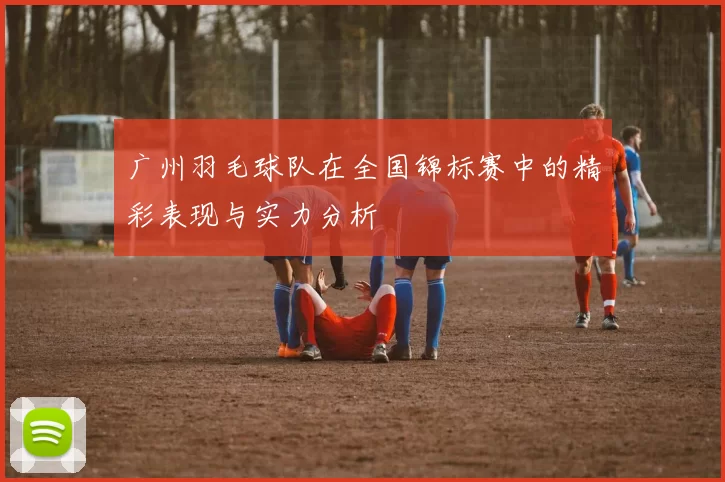 广州羽毛球队在全国锦标赛中的精彩表现与实力分析