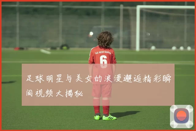 足球明星与美女的浪漫邂逅精彩瞬间视频大揭秘