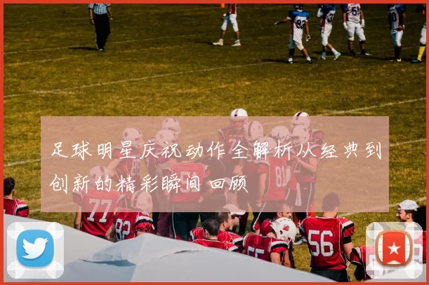 足球明星庆祝动作全解析从经典到创新的精彩瞬间回顾