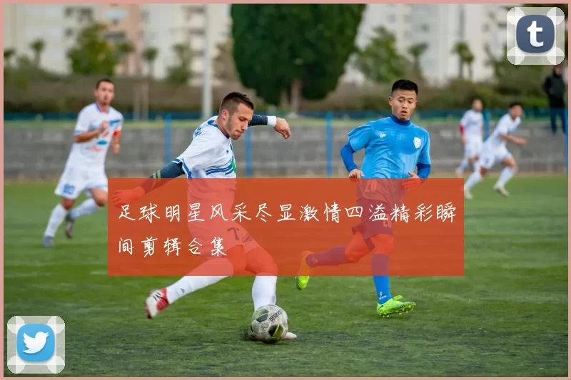 足球明星风采尽显激情四溢精彩瞬间剪辑合集